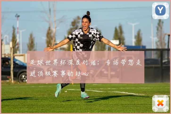 足球世界杯深度对话：专访带您走进顶级赛事的核心