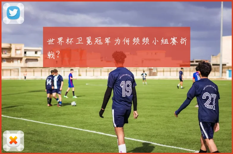 世界杯卫冕冠军为何频频小组赛折戟？