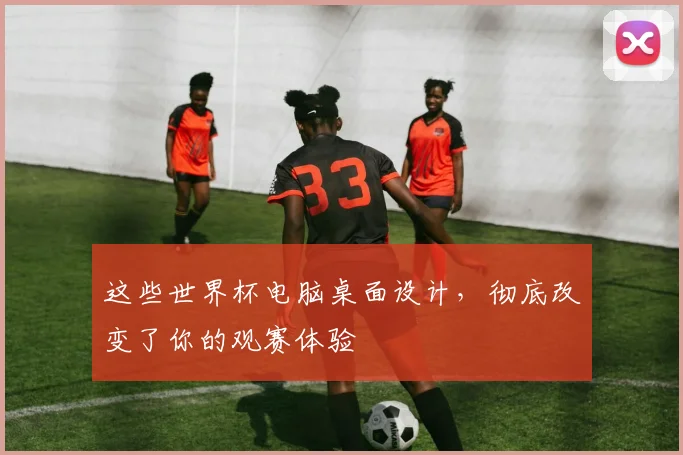 这些世界杯电脑桌面设计，彻底改变了你的观赛体验